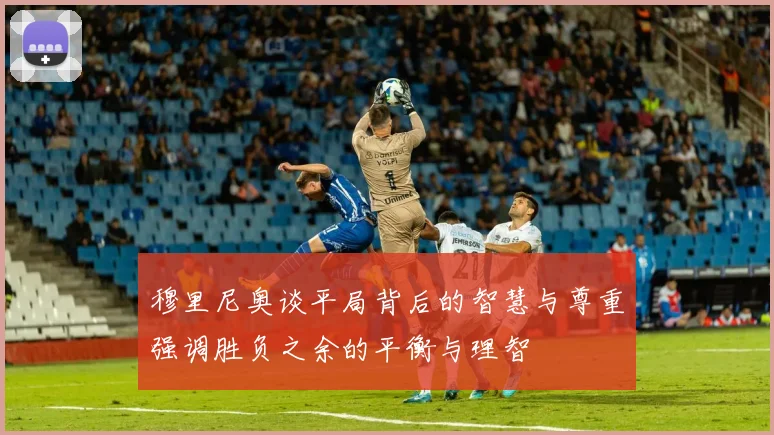 穆里尼奥谈平局背后的智慧与尊重强调胜负之余的平衡与理智