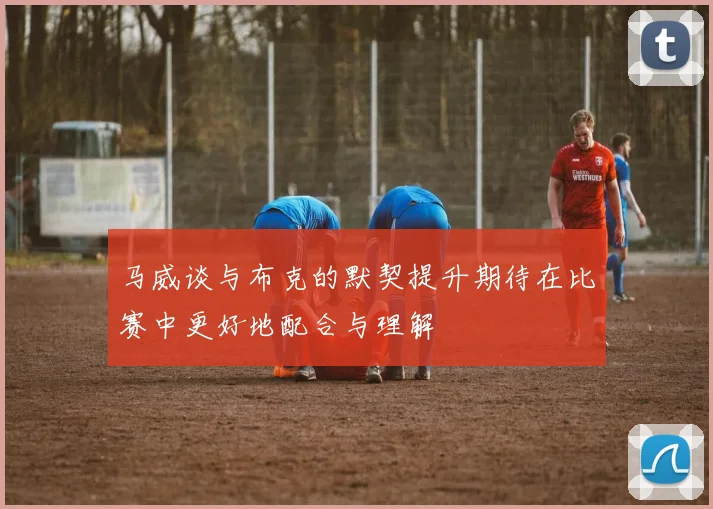 马威谈与布克的默契提升期待在比赛中更好地配合与理解