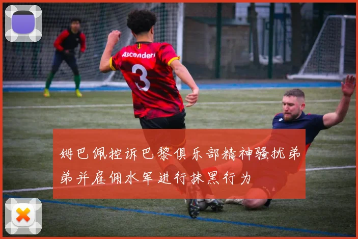 姆巴佩控诉巴黎俱乐部精神骚扰弟弟并雇佣水军进行抹黑行为