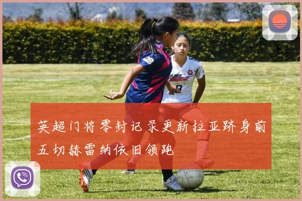 英超门将零封记录更新拉亚跻身前五切赫雷纳依旧领跑