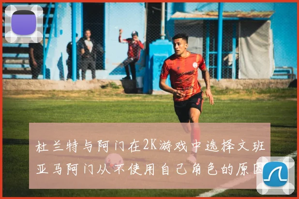 杜兰特与阿门在2K游戏中选择文班亚马阿门从不使用自己角色的原因揭秘