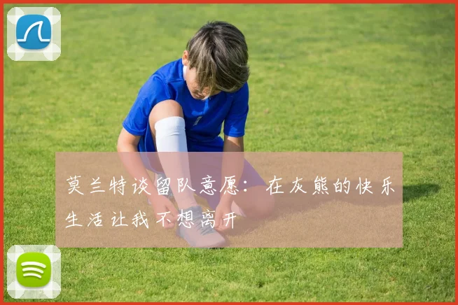 莫兰特谈留队意愿：在灰熊的快乐生活让我不想离开