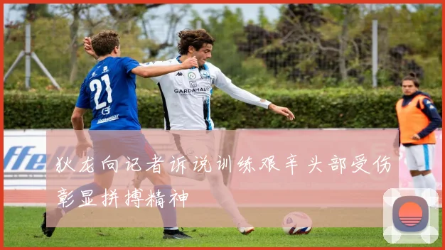 狄龙向记者诉说训练艰辛头部受伤彰显拼搏精神
