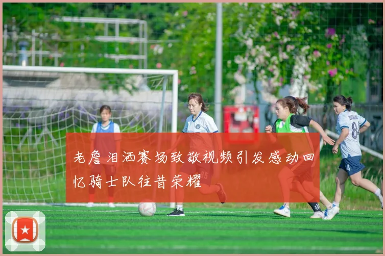 老詹泪洒赛场致敬视频引发感动回忆骑士队往昔荣耀