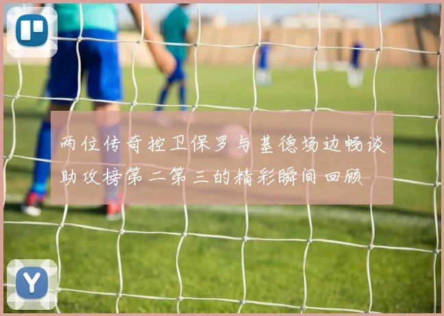 两位传奇控卫保罗与基德场边畅谈助攻榜第二第三的精彩瞬间回顾