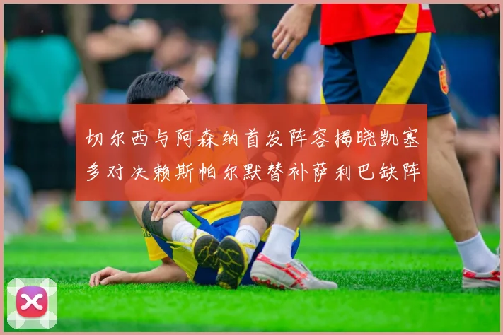 切尔西与阿森纳首发阵容揭晓凯塞多对决赖斯帕尔默替补萨利巴缺阵