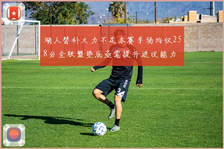湖人替补火力不足本赛季场均仅258分全联盟垫底亟需提升进攻能力