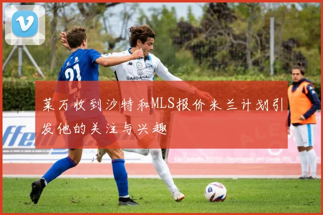 莱万收到沙特和MLS报价米兰计划引发他的关注与兴趣