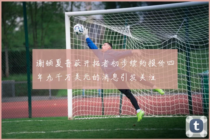 谢顿夏普获开拓者初步续约报价四年九千万美元的消息引发关注