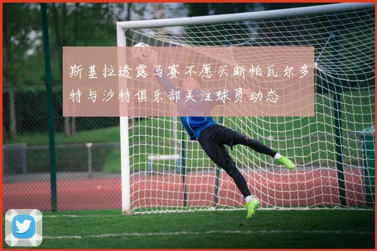 斯基拉透露马赛不愿买断帕瓦尔多特与沙特俱乐部关注球员动态