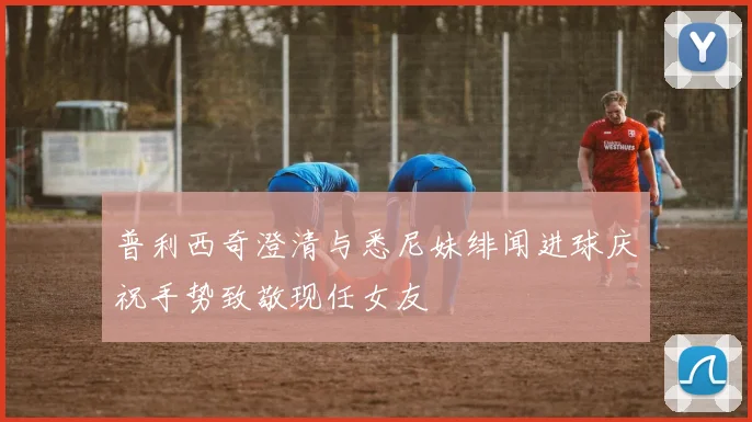 普利西奇澄清与悉尼妹绯闻进球庆祝手势致敬现任女友
