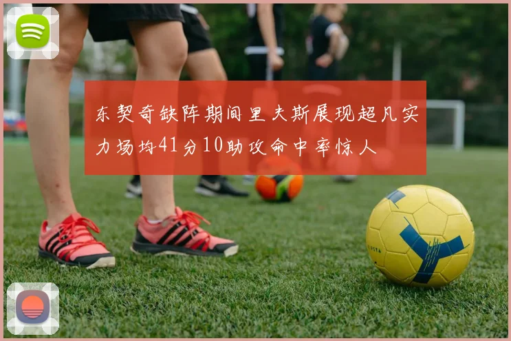 东契奇缺阵期间里夫斯展现超凡实力场均41分10助攻命中率惊人