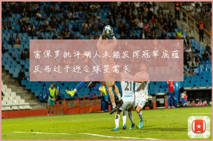 富保罗批评湖人未能发挥冠军底蕴反而过于迎合球星需求