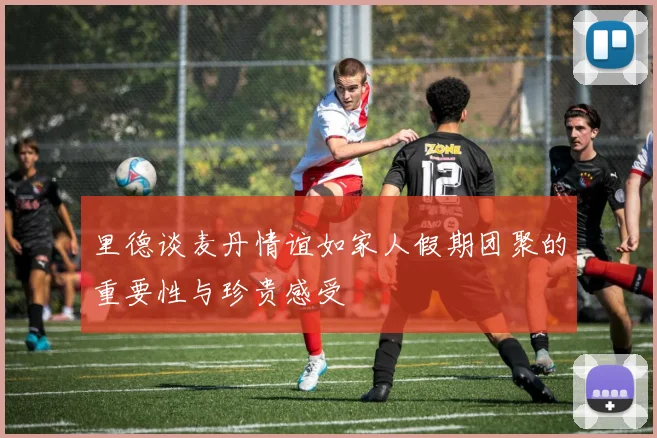 里德谈麦丹情谊如家人假期团聚的重要性与珍贵感受