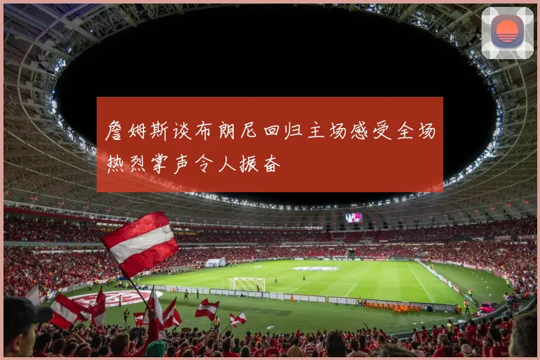詹姆斯谈布朗尼回归主场感受全场热烈掌声令人振奋