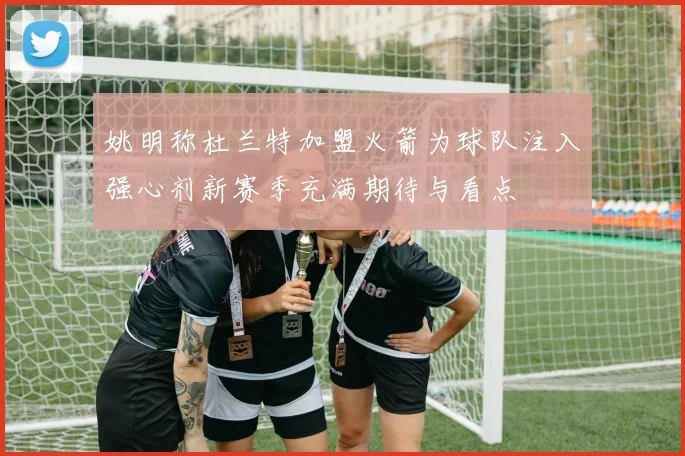 姚明称杜兰特加盟火箭为球队注入强心剂新赛季充满期待与看点